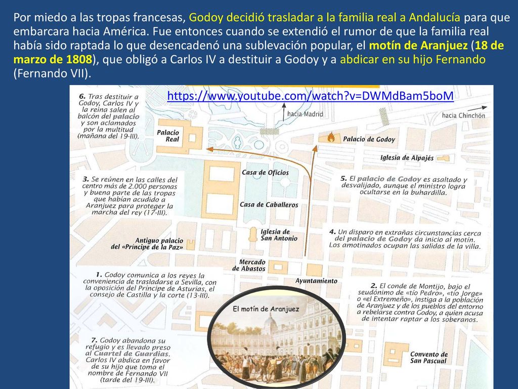 Por miedo a las tropas francesas, Godoy decidió trasladar a la familia real a Andalucía para que embarcara hacia América. Fue entonces cuando se extendió el rumor de que la familia real había sido raptada lo que desencadenó una sublevación popular, el motín de Aranjuez (18 de marzo de 1808), que obligó a Carlos IV a destituir a Godoy y a abdicar en su hijo Fernando (Fernando VII).