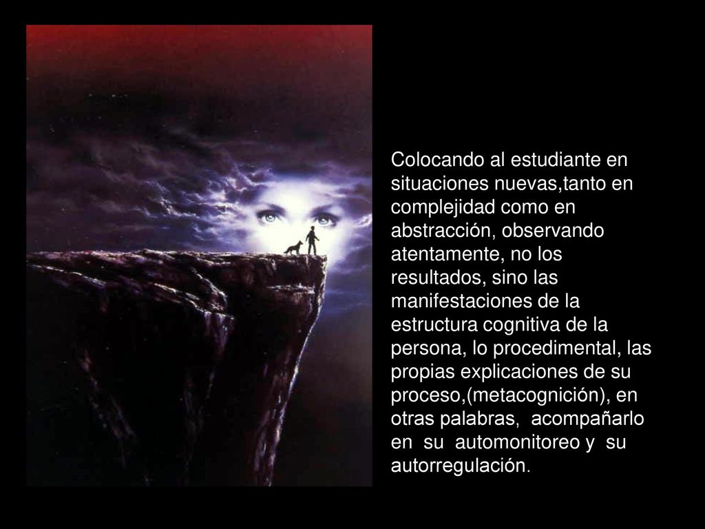 Colocando al estudiante en situaciones nuevas,tanto en complejidad como en abstracción, observando atentamente, no los resultados, sino las manifestaciones de la estructura cognitiva de la persona, lo procedimental, las propias explicaciones de su proceso,(metacognición), en otras palabras, acompañarlo en su automonitoreo y su autorregulación.