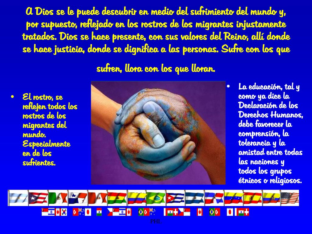 A Dios se le puede descubrir en medio del sufrimiento del mundo y, por supuesto, reflejado en los rostros de los migrantes injustamente tratados. Dios se hace presente, con sus valores del Reino, allí donde se hace justicia, donde se dignifica a las personas. Sufre con los que sufren, llora con los que lloran.