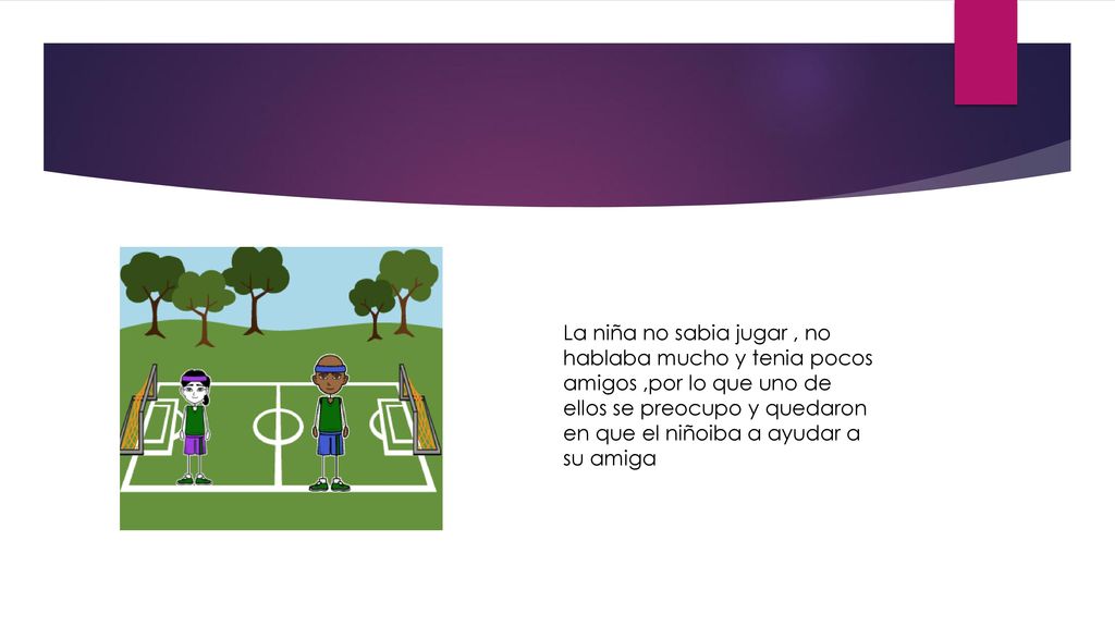 La niña no sabia jugar , no hablaba mucho y tenia pocos amigos ,por lo que uno de ellos se preocupo y quedaron en que el niñoiba a ayudar a su amiga