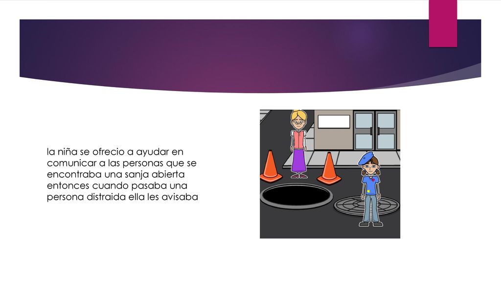 la niña se ofrecio a ayudar en comunicar a las personas que se encontraba una sanja abierta entonces cuando pasaba una persona distraida ella les avisaba