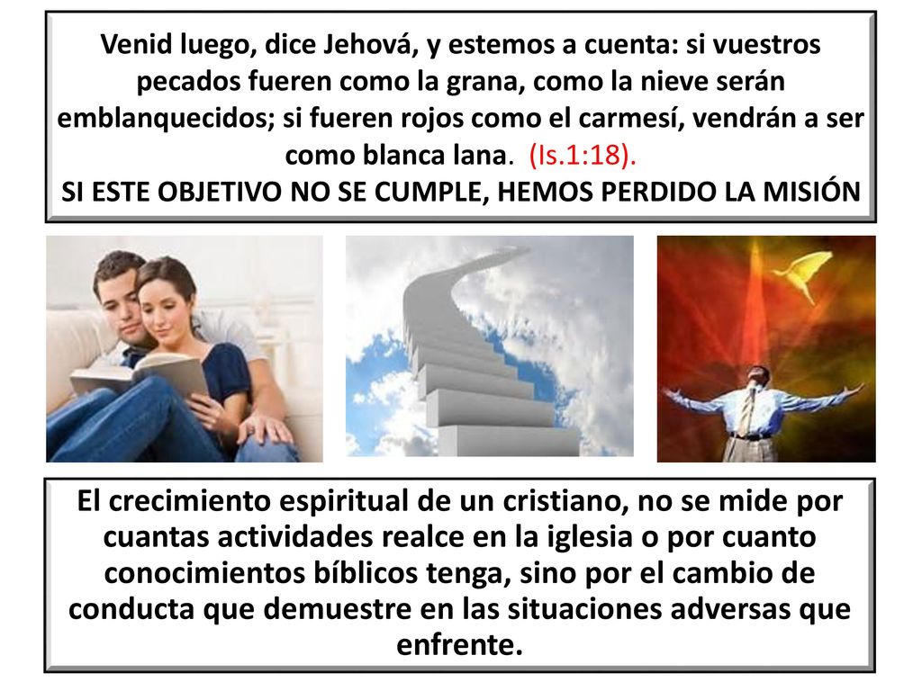 Venid luego, dice Jehová, y estemos a cuenta: si vuestros pecados fueren como la grana, como la nieve serán emblanquecidos; si fueren rojos como el carmesí, vendrán a ser como blanca lana. (Is.1:18). SI ESTE OBJETIVO NO SE CUMPLE, HEMOS PERDIDO LA MISIÓN