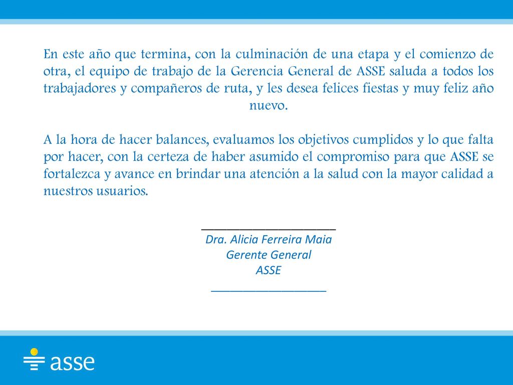 En este año que termina, con la culminación de una etapa y el comienzo de otra, el equipo de trabajo de la Gerencia General de ASSE saluda a todos los trabajadores y compañeros de ruta, y les desea felices fiestas y muy feliz año nuevo. A la hora de hacer balances, evaluamos los objetivos cumplidos y lo que falta por hacer, con la certeza de haber asumido el compromiso para que ASSE se fortalezca y avance en brindar una atención a la salud con la mayor calidad a nuestros usuarios.
