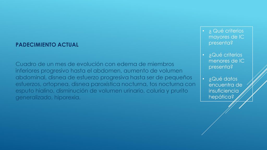 PADECIMIENTO ACTUAL Cuadro de un mes de evolución con edema de miembros inferiores progresivo hasta el abdomen, aumento de volumen abdominal, disnea de esfuerzo progresiva hasta ser de pequeños esfuerzos, ortopnea, disnea paroxística nocturna, tos nocturna con esputo hialino, disminución de volumen urinario, coluria y prurito generalizado, hiporexia.