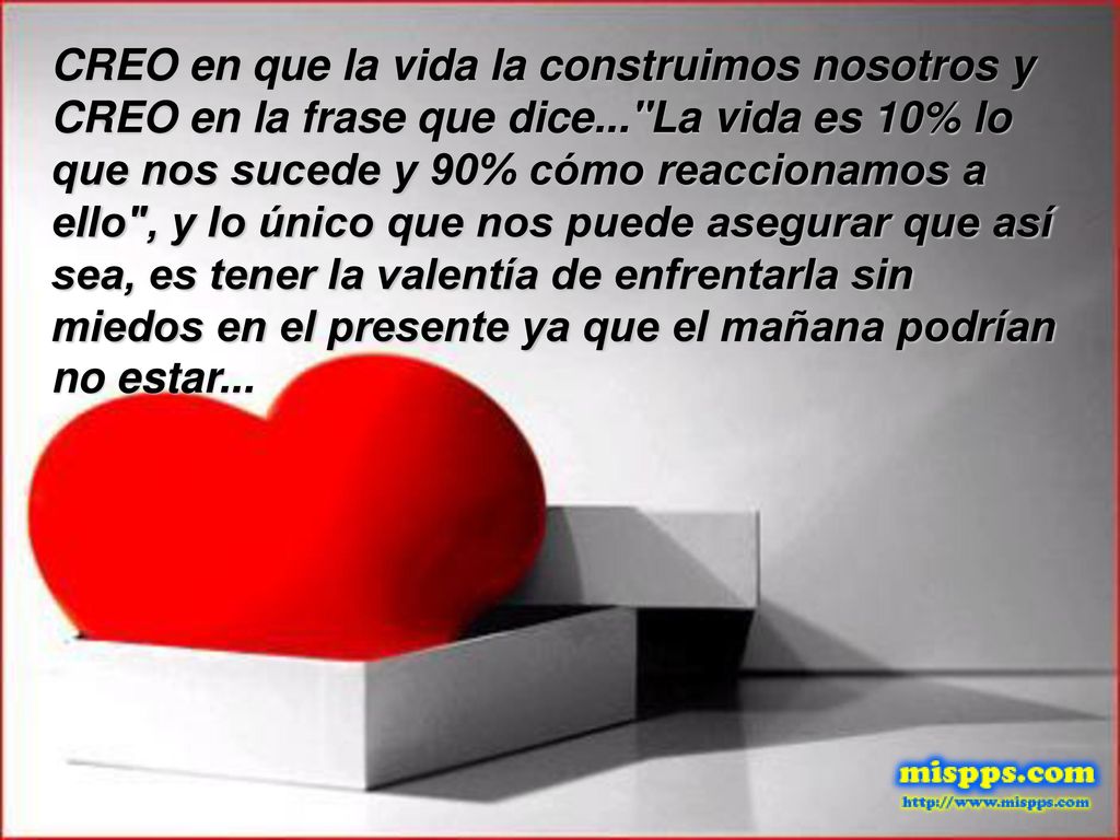 CREO en que la vida la construimos nosotros y CREO en la frase que dice... La vida es 10% lo que nos sucede y 90% cómo reaccionamos a ello , y lo único que nos puede asegurar que así sea, es tener la valentía de enfrentarla sin miedos en el presente ya que el mañana podrían no estar...