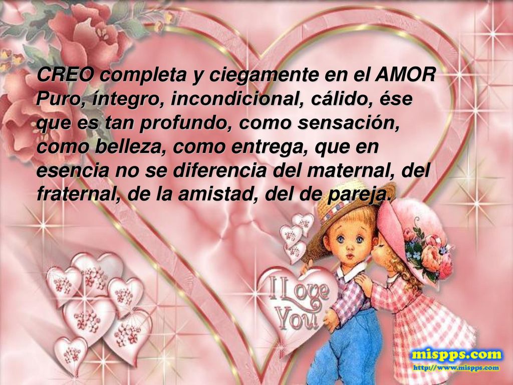 CREO completa y ciegamente en el AMOR Puro, íntegro, incondicional, cálido, ése que es tan profundo, como sensación, como belleza, como entrega, que en esencia no se diferencia del maternal, del fraternal, de la amistad, del de pareja.