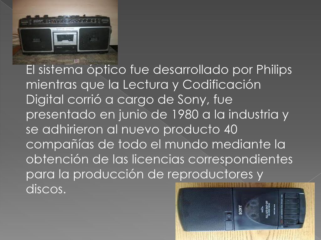 El sistema óptico fue desarrollado por Philips mientras que la Lectura y Codificación Digital corrió a cargo de Sony, fue presentado en junio de 1980 a la industria y se adhirieron al nuevo producto 40 compañías de todo el mundo mediante la obtención de las licencias correspondientes para la producción de reproductores y discos.