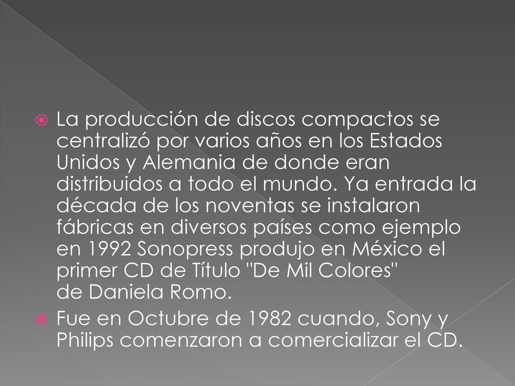 La producción de discos compactos se centralizó por varios años en los Estados Unidos y Alemania de donde eran distribuidos a todo el mundo. Ya entrada la década de los noventas se instalaron fábricas en diversos países como ejemplo en 1992 Sonopress produjo en México el primer CD de Título De Mil Colores de Daniela Romo.