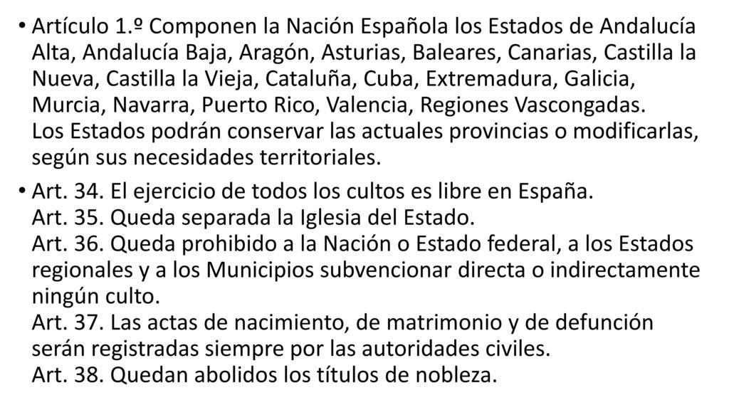 Artículo 1.º Componen la Nación Española los Estados de Andalucía Alta, Andalucía Baja, Aragón, Asturias, Baleares, Canarias, Castilla la Nueva, Castilla la Vieja, Cataluña, Cuba, Extremadura, Galicia, Murcia, Navarra, Puerto Rico, Valencia, Regiones Vascongadas. Los Estados podrán conservar las actuales provincias o modificarlas, según sus necesidades territoriales.