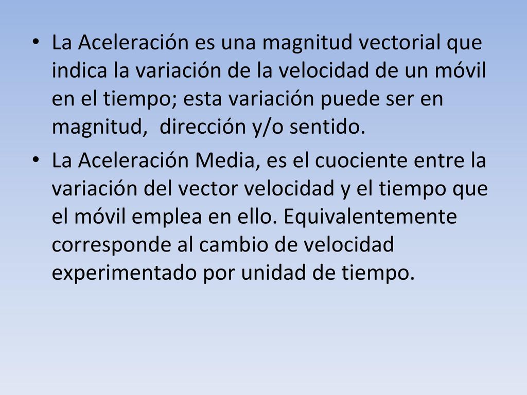 La Aceleración es una magnitud vectorial que indica la variación de la velocidad de un móvil en el tiempo; esta variación puede ser en magnitud, dirección y/o sentido.