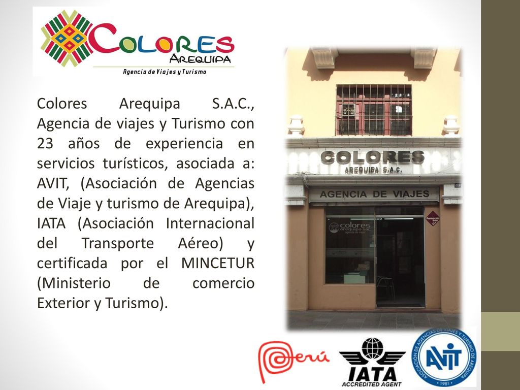 Colores Arequipa S.A.C., Agencia de viajes y Turismo con 23 años de experiencia en servicios turísticos, asociada a: AVIT, (Asociación de Agencias de Viaje y turismo de Arequipa), IATA (Asociación Internacional del Transporte Aéreo) y certificada por el MINCETUR (Ministerio de comercio Exterior y Turismo).