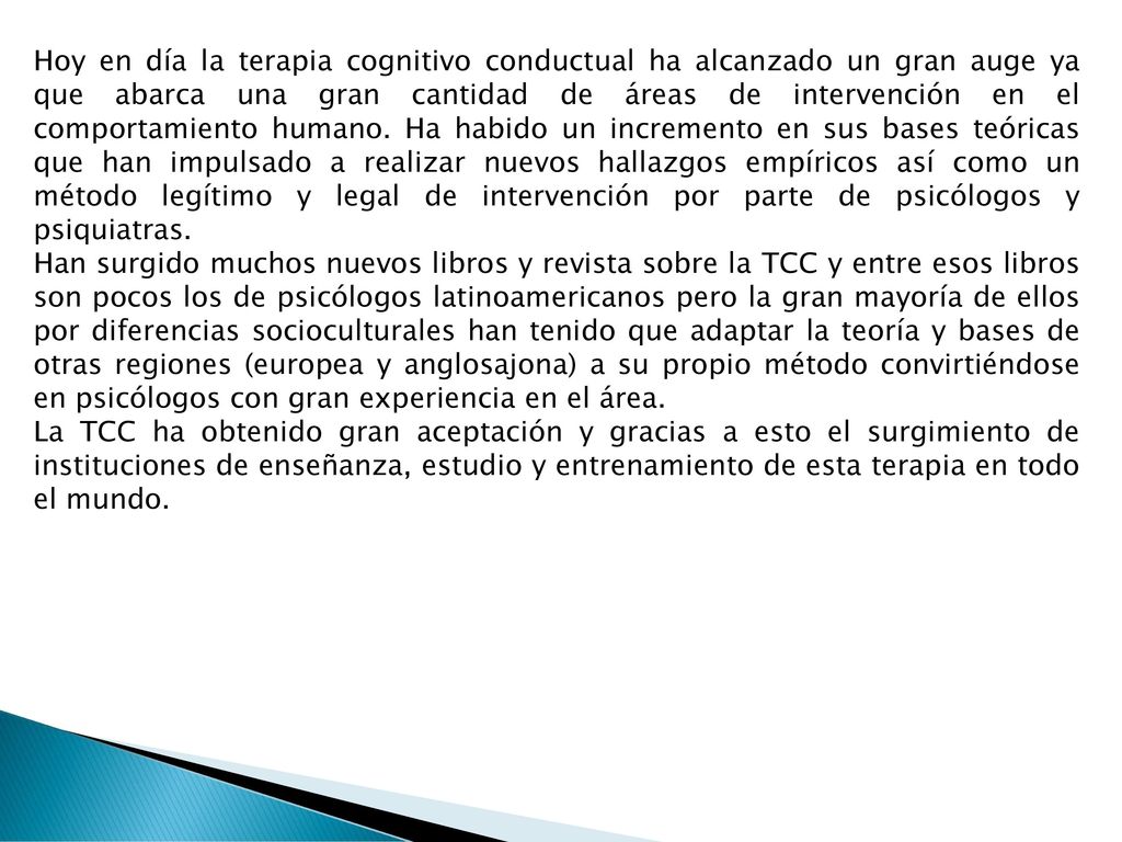 Hoy en día la terapia cognitivo conductual ha alcanzado un gran auge ya que abarca una gran cantidad de áreas de intervención en el comportamiento humano. Ha habido un incremento en sus bases teóricas que han impulsado a realizar nuevos hallazgos empíricos así como un método legítimo y legal de intervención por parte de psicólogos y psiquiatras.