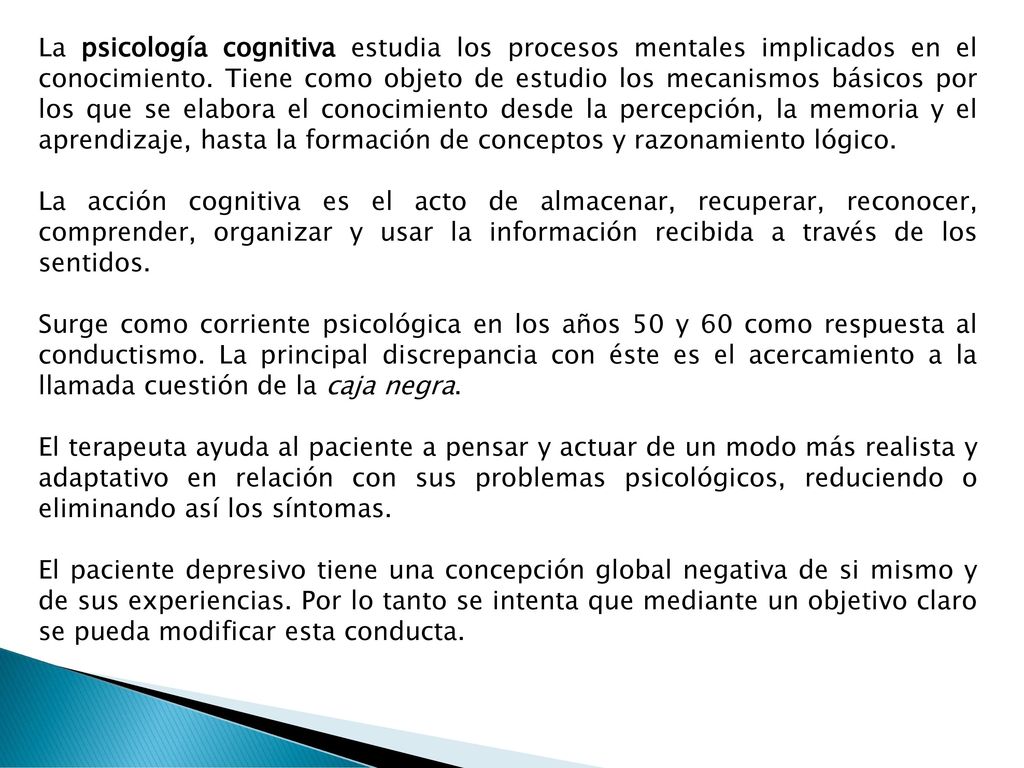 La psicología cognitiva estudia los procesos mentales implicados en el conocimiento. Tiene como objeto de estudio los mecanismos básicos por los que se elabora el conocimiento desde la percepción, la memoria y el aprendizaje, hasta la formación de conceptos y razonamiento lógico.