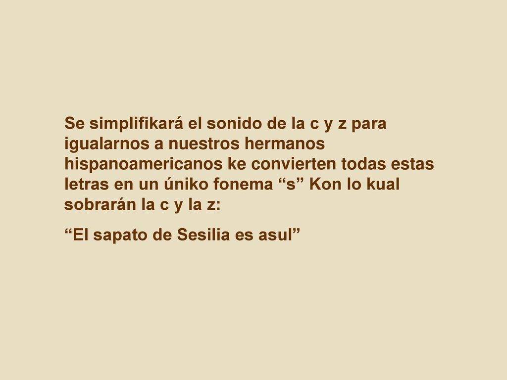 Se simplifikará el sonido de la c y z para igualarnos a nuestros hermanos hispanoamericanos ke convierten todas estas letras en un úniko fonema s Kon lo kual sobrarán la c y la z: