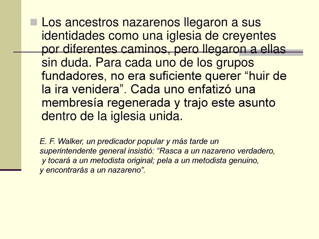 Los ancestros nazarenos llegaron a sus identidades como una iglesia de creyentes por diferentes caminos, pero llegaron a ellas sin duda. Para cada uno de los grupos fundadores, no era suficiente querer huir de la ira venidera . Cada uno enfatizó una membresía regenerada y trajo este asunto dentro de la iglesia unida.