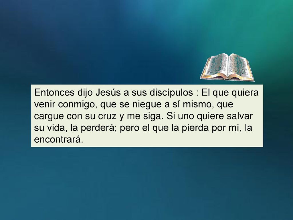 Entonces dijo Jesús a sus discípulos : El que quiera venir conmigo, que se niegue a sí mismo, que cargue con su cruz y me siga.