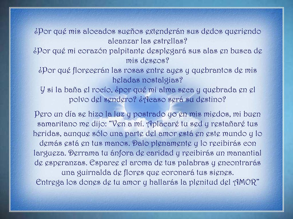 ¿Por qué mis alocados sueños extenderán sus dedos queriendo alcanzar las estrellas ¿Por qué mi corazón palpitante desplegará sus alas en busca de mis deseos ¿Por qué florecerán las rosas entre ayes y quebrantos de mis heladas nostalgias Y si la baña el rocío, ¿por qué mi alma seca y quebrada en el polvo del sendero ¿Acaso será su destino
