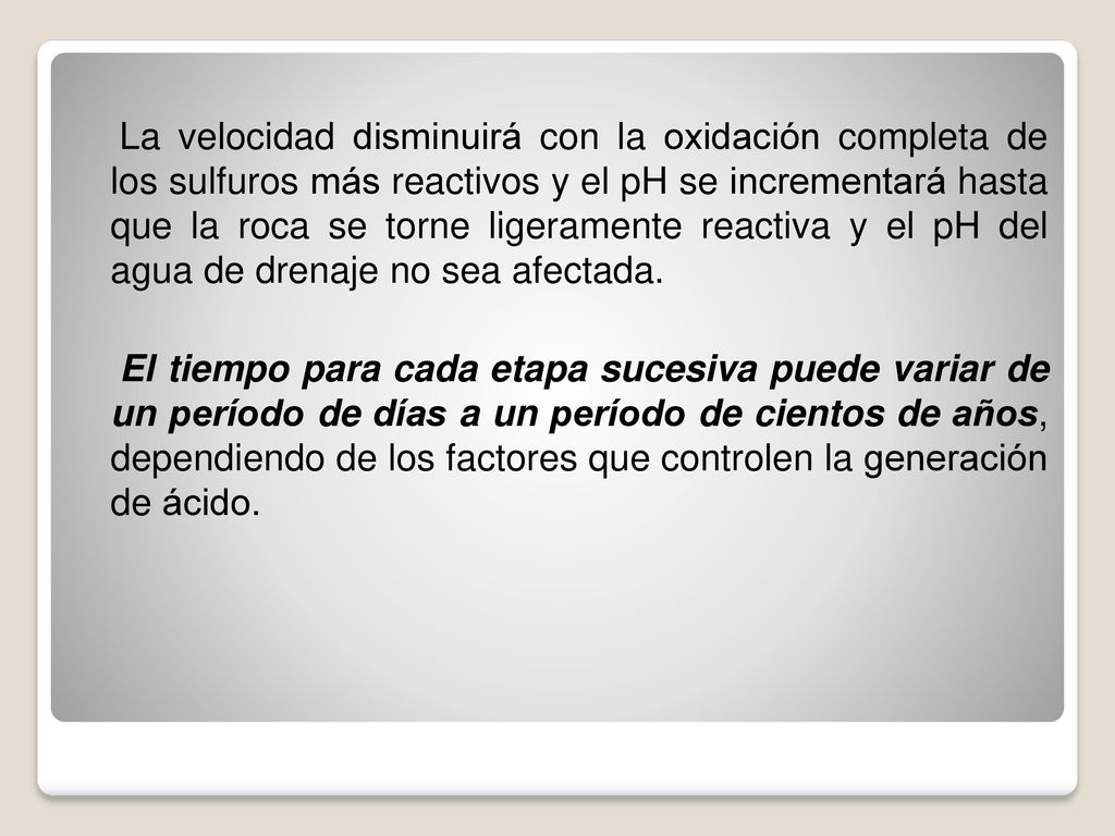 La velocidad disminuirá con la oxidación completa de los sulfuros más reactivos y el pH se incrementará hasta que la roca se torne ligeramente reactiva y el pH del agua de drenaje no sea afectada.