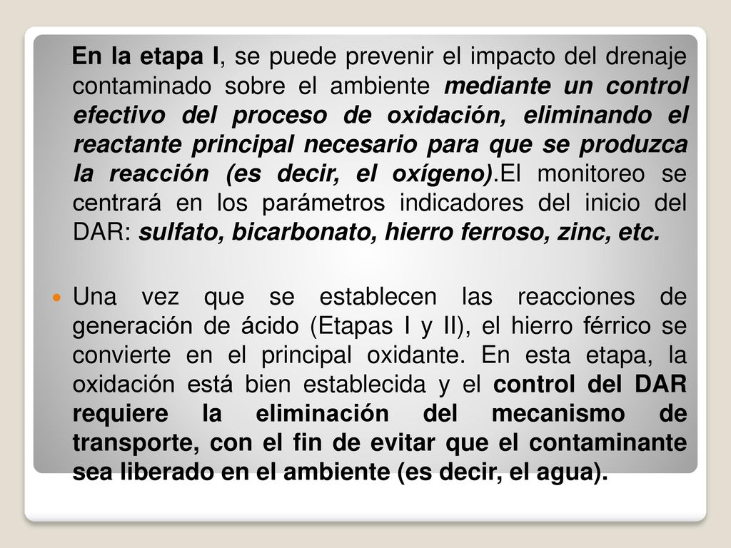 En la etapa I, se puede prevenir el impacto del drenaje contaminado sobre el ambiente mediante un control efectivo del proceso de oxidación, eliminando el reactante principal necesario para que se produzca la reacción (es decir, el oxígeno).El monitoreo se centrará en los parámetros indicadores del inicio del DAR: sulfato, bicarbonato, hierro ferroso, zinc, etc.