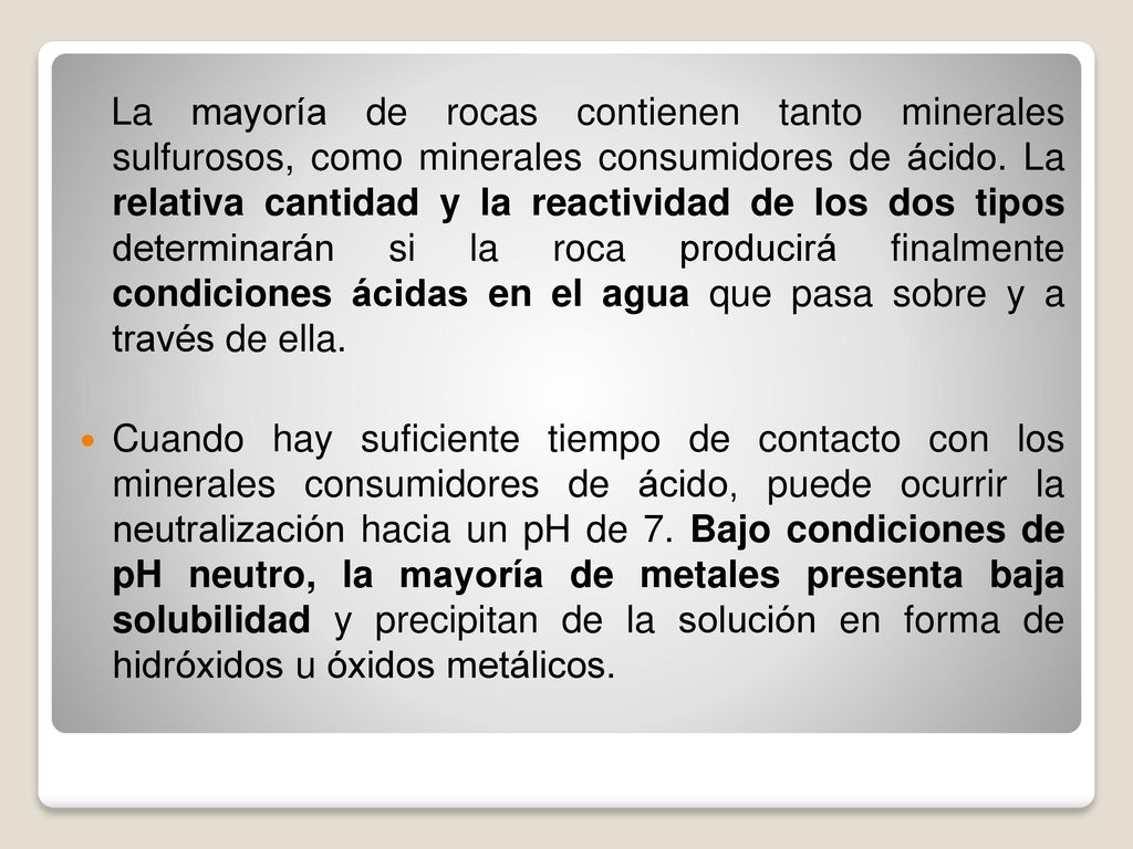 La mayoría de rocas contienen tanto minerales sulfurosos, como minerales consumidores de ácido. La relativa cantidad y la reactividad de los dos tipos determinarán si la roca producirá finalmente condiciones ácidas en el agua que pasa sobre y a través de ella.