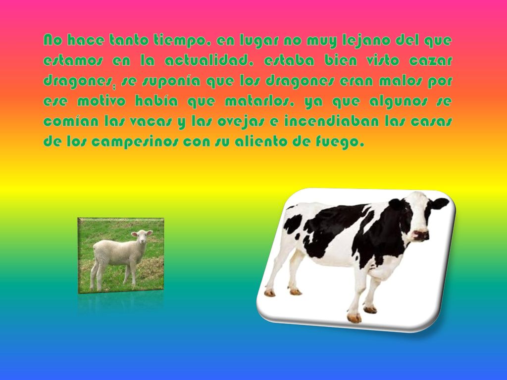 No hace tanto tiempo, en lugar no muy lejano del que estamos en la actualidad, estaba bien visto cazar dragones; se suponía que los dragones eran malos por ese motivo había que matarlos, ya que algunos se comían las vacas y las ovejas e incendiaban las casas de los campesinos con su aliento de fuego.