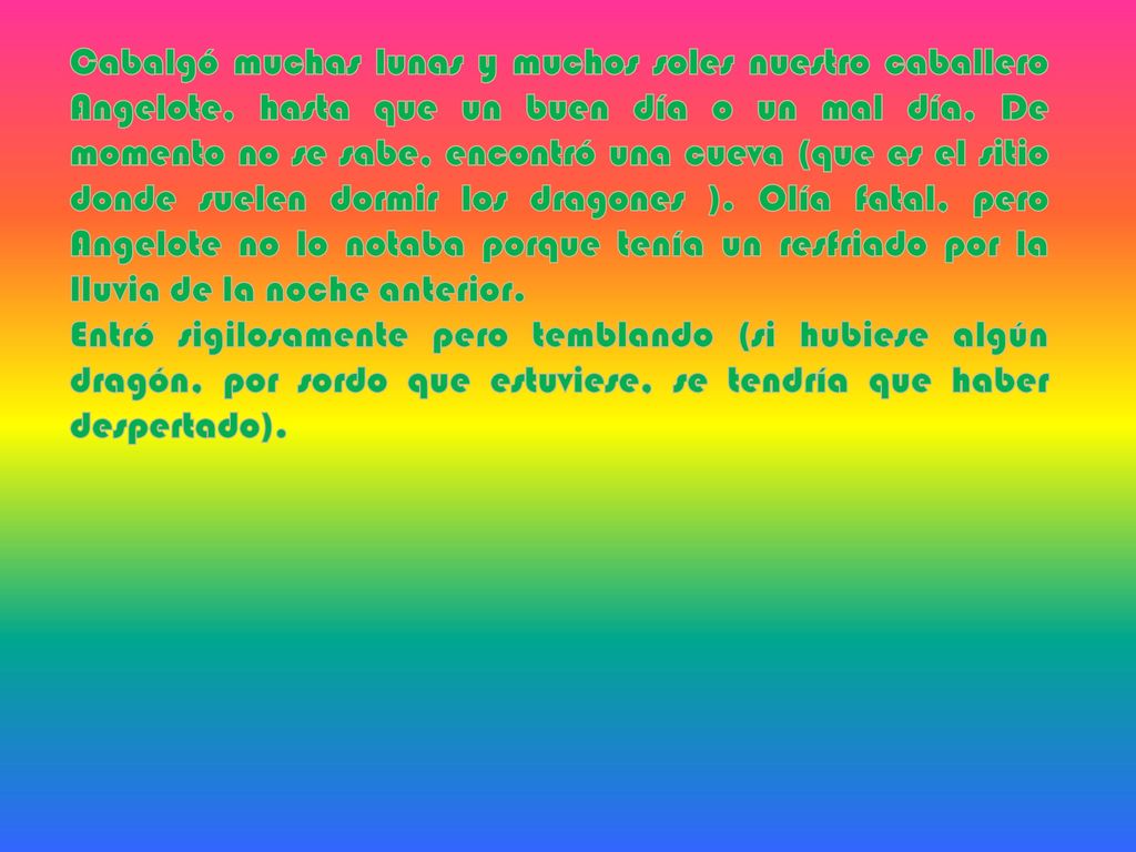 Cabalgó muchas lunas y muchos soles nuestro caballero Angelote, hasta que un buen día o un mal día, De momento no se sabe, encontró una cueva (que es el sitio donde suelen dormir los dragones ). Olía fatal, pero Angelote no lo notaba porque tenía un resfriado por la lluvia de la noche anterior.