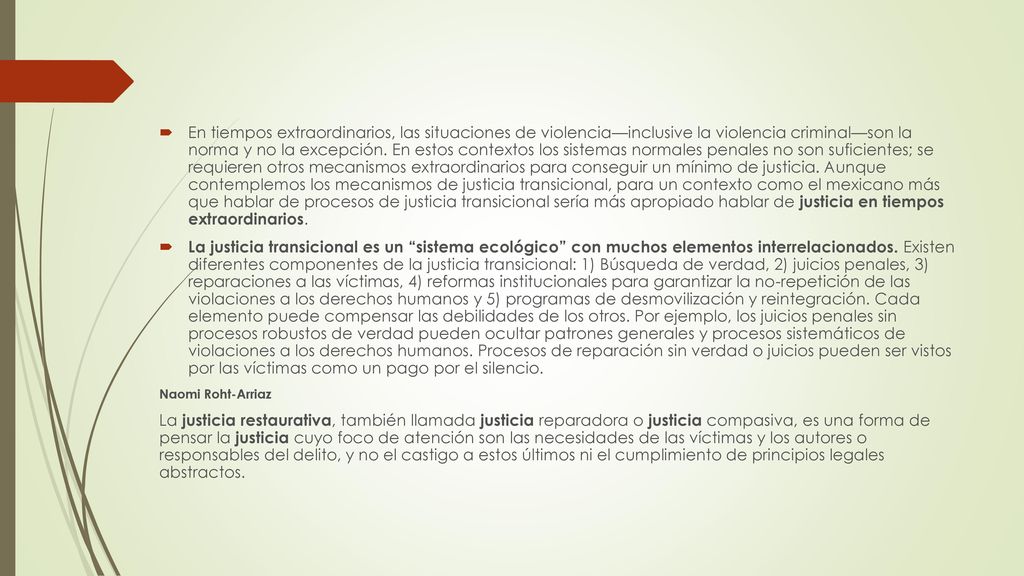 En tiempos extraordinarios, las situaciones de violencia—inclusive la violencia criminal—son la norma y no la excepción. En estos contextos los sistemas normales penales no son suficientes; se requieren otros mecanismos extraordinarios para conseguir un mínimo de justicia. Aunque contemplemos los mecanismos de justicia transicional, para un contexto como el mexicano más que hablar de procesos de justicia transicional sería más apropiado hablar de justicia en tiempos extraordinarios.