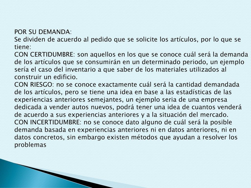 POR SU DEMANDA: Se dividen de acuerdo al pedido que se solicite los artículos, por lo que se tiene: CON CERTIDUMBRE: son aquellos en los que se conoce cuál será la demanda de los artículos que se consumirán en un determinado periodo, un ejemplo sería el caso del inventario a que saber de los materiales utilizados al construir un edificio.