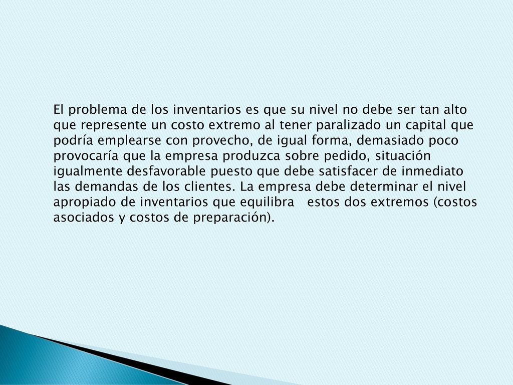 El problema de los inventarios es que su nivel no debe ser tan alto que represente un costo extremo al tener paralizado un capital que podría emplearse con provecho, de igual forma, demasiado poco provocaría que la empresa produzca sobre pedido, situación igualmente desfavorable puesto que debe satisfacer de inmediato las demandas de los clientes.
