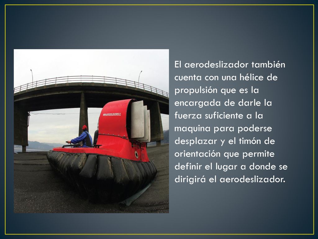 El aerodeslizador también cuenta con una hélice de propulsión que es la encargada de darle la fuerza suficiente a la maquina para poderse desplazar y el timón de orientación que permite definir el lugar a donde se dirigirá el aerodeslizador.