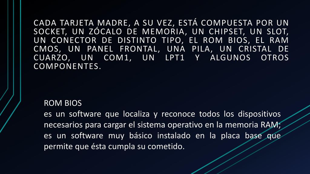 cada tarjeta madre, a su vez, está compuesta por un socket, un zócalo de memoria, un chipset, un slot, un conector de distinto tipo, el ROM BIOS, el RAM CMOS, un panel frontal, una pila, un cristal de cuarzo, un COM1, un LPT1 y algunos otros componentes.