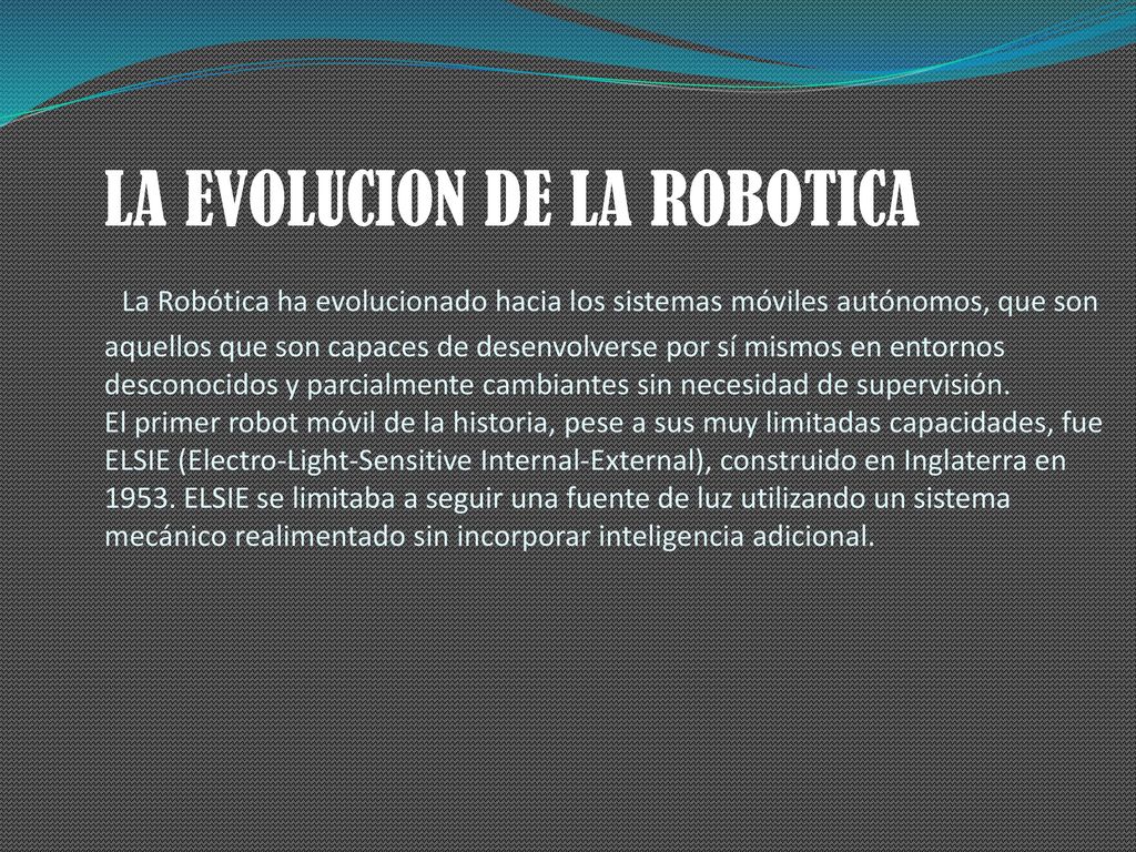 LA EVOLUCION DE LA ROBOTICA La Robótica ha evolucionado hacia los sistemas móviles autónomos, que son aquellos que son capaces de desenvolverse por sí mismos en entornos desconocidos y parcialmente cambiantes sin necesidad de supervisión.