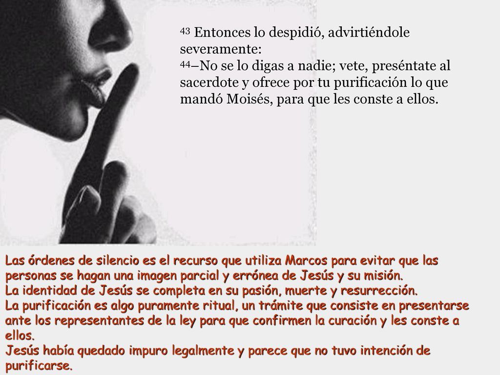 43 Entonces lo despidió, advirtiéndole severamente: 44–No se lo digas a nadie; vete, preséntate al sacerdote y ofrece por tu purificación lo que mandó Moisés, para que les conste a ellos.