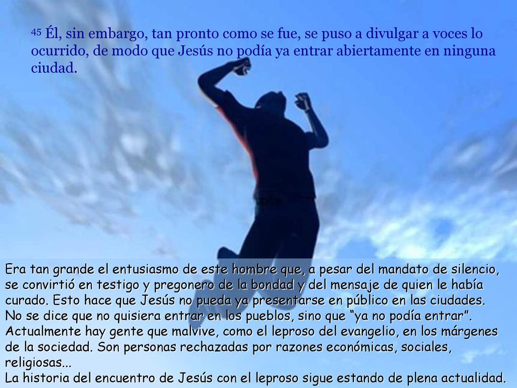 45 Él, sin embargo, tan pronto como se fue, se puso a divulgar a voces lo ocurrido, de modo que Jesús no podía ya entrar abiertamente en ninguna ciudad.