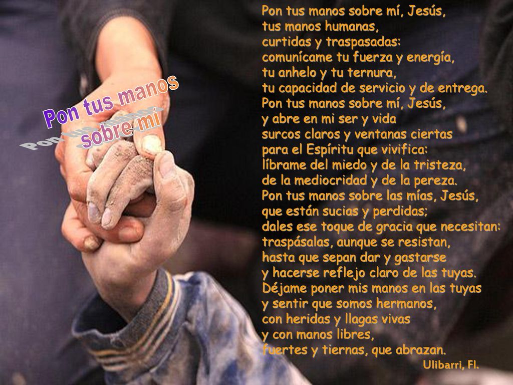 Pon tus manos sobre mí, Jesús, tus manos humanas, curtidas y traspasadas: comunícame tu fuerza y energía, tu anhelo y tu ternura, tu capacidad de servicio y de entrega.