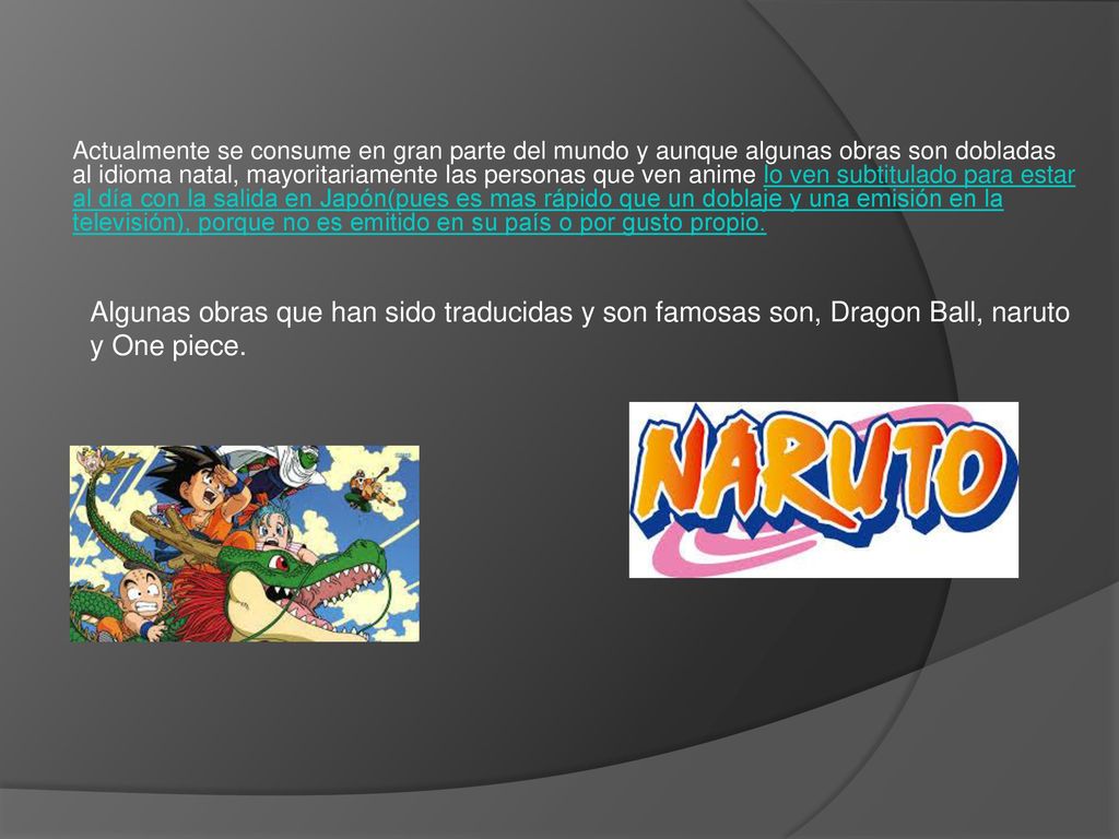 Actualmente se consume en gran parte del mundo y aunque algunas obras son dobladas al idioma natal, mayoritariamente las personas que ven anime lo ven subtitulado para estar al día con la salida en Japón(pues es mas rápido que un doblaje y una emisión en la televisión), porque no es emitido en su país o por gusto propio.