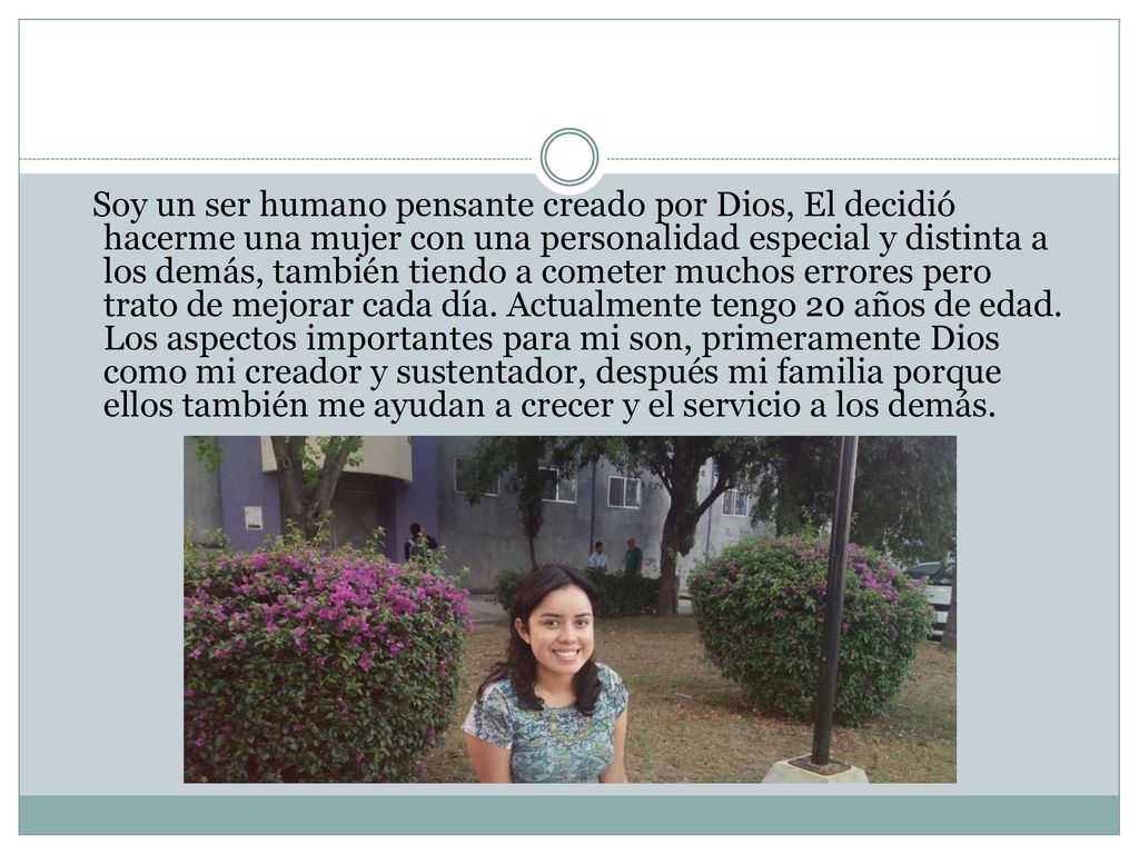 Soy un ser humano pensante creado por Dios, El decidió hacerme una mujer con una personalidad especial y distinta a los demás, también tiendo a cometer muchos errores pero trato de mejorar cada día.