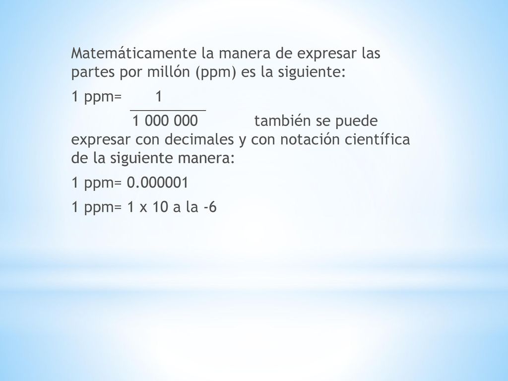 Matemáticamente la manera de expresar las partes por millón (ppm) es la siguiente: 1 ppm= también se puede expresar con decimales y con notación científica de la siguiente manera: 1 ppm= ppm= 1 x 10 a la -6