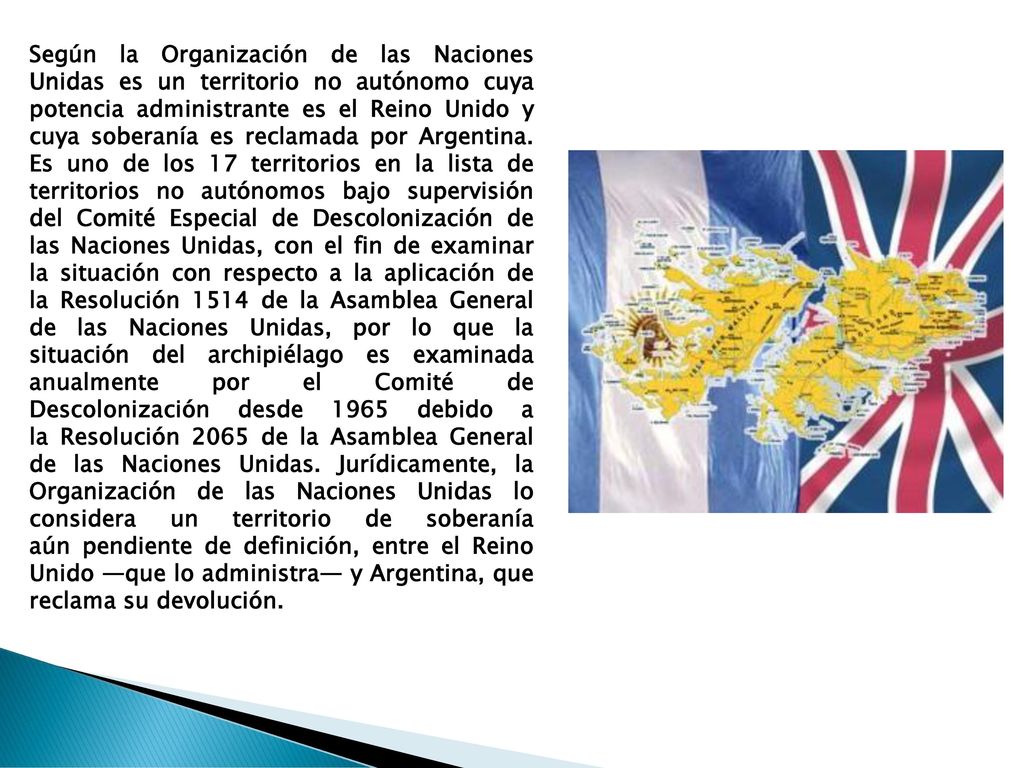 Según la Organización de las Naciones Unidas es un territorio no autónomo cuya potencia administrante es el Reino Unido y cuya soberanía es reclamada por Argentina.
