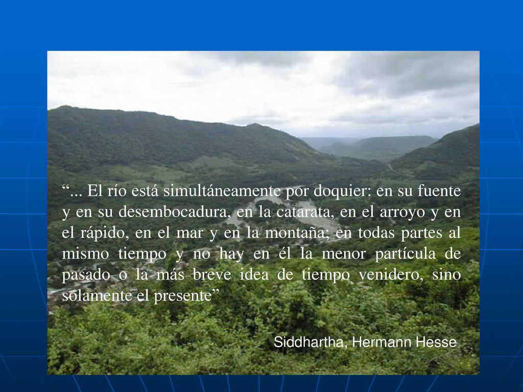 ... El río está simultáneamente por doquier: en su fuente y en su desembocadura, en la catarata, en el arroyo y en el rápido, en el mar y en la montaña; en todas partes al mismo tiempo y no hay en él la menor partícula de pasado o la más breve idea de tiempo venidero, sino solamente el presente