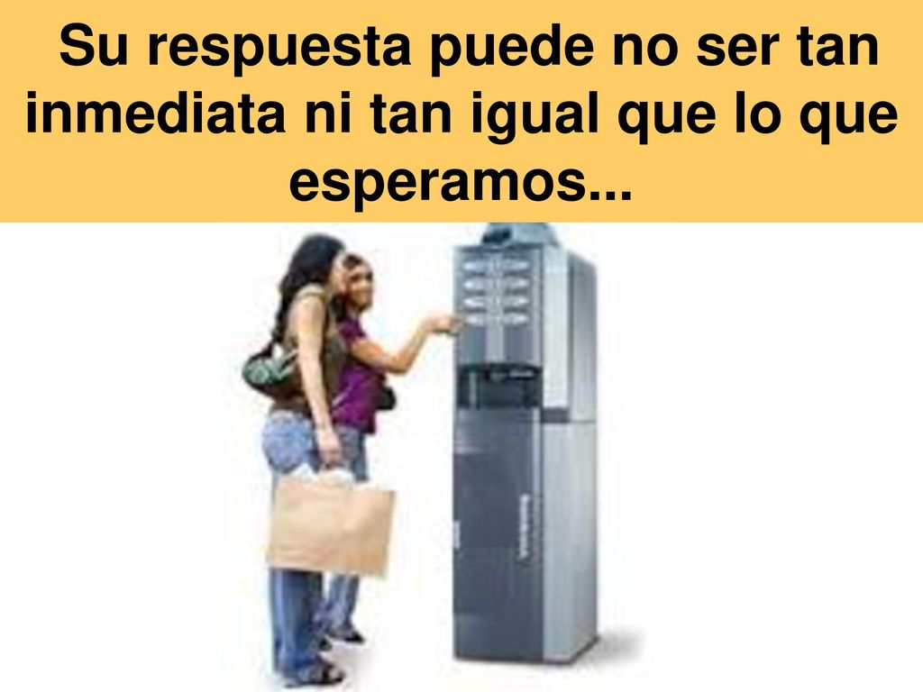 Su respuesta puede no ser tan inmediata ni tan igual que lo que esperamos...
