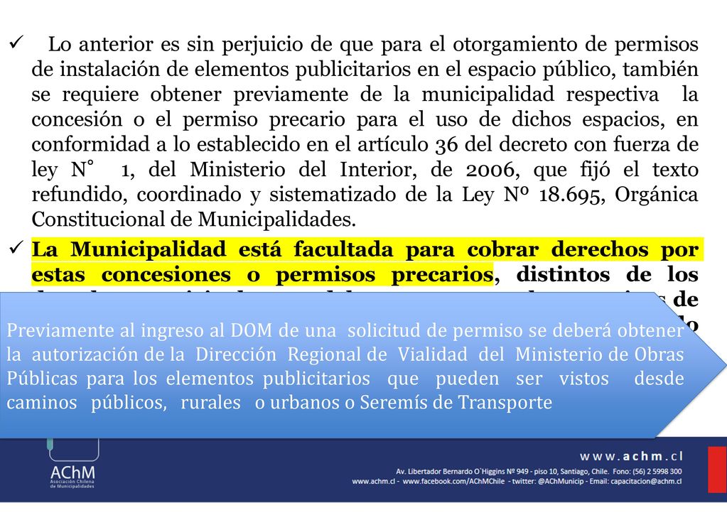 Lo anterior es sin perjuicio de que para el otorgamiento de permisos de instalación de elementos publicitarios en el espacio público, también se requiere obtener previamente de la municipalidad respectiva la concesión o el permiso precario para el uso de dichos espacios, en conformidad a lo establecido en el artículo 36 del decreto con fuerza de ley N° 1, del Ministerio del Interior, de 2006, que fijó el texto refundido, coordinado y sistematizado de la Ley Nº , Orgánica Constitucional de Municipalidades.