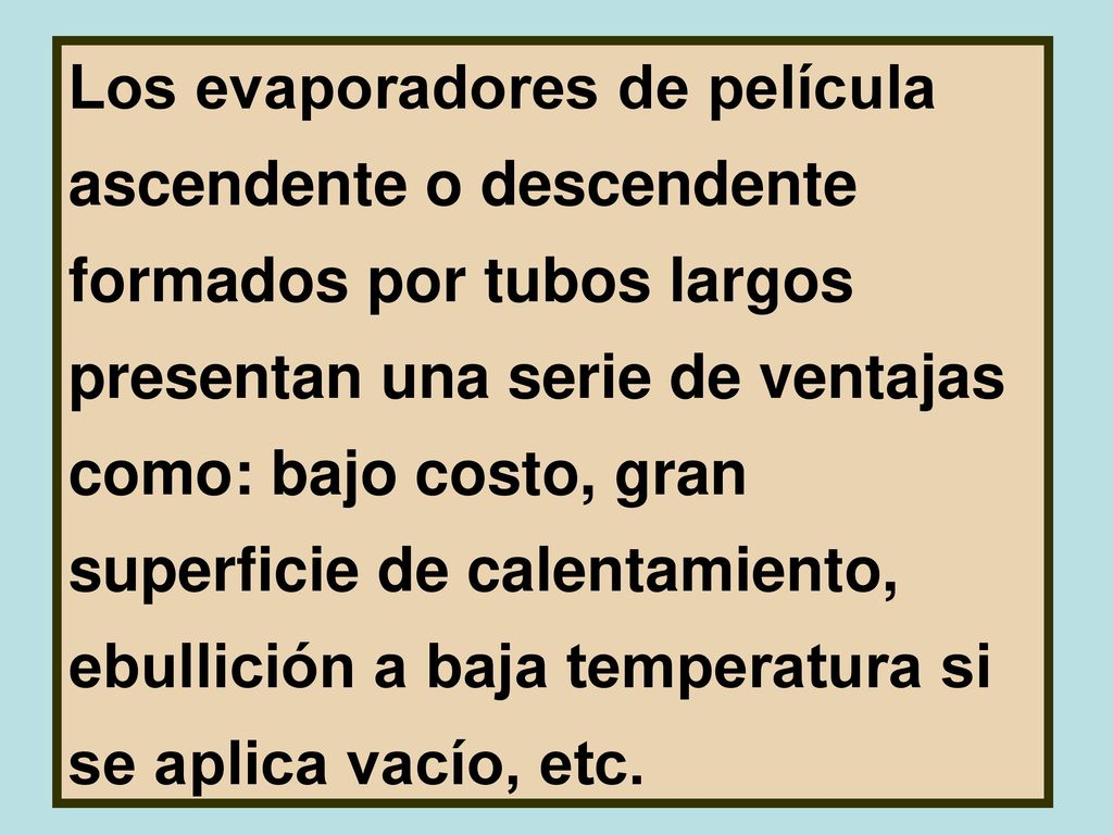 Los evaporadores de película ascendente o descendente formados por tubos largos presentan una serie de ventajas como: bajo costo, gran superficie de calentamiento, ebullición a baja temperatura si se aplica vacío, etc.