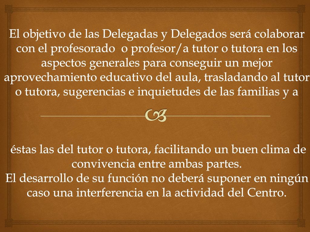 El objetivo de las Delegadas y Delegados será colaborar con el profesorado o profesor/a tutor o tutora en los aspectos generales para conseguir un mejor aprovechamiento educativo del aula, trasladando al tutor o tutora, sugerencias e inquietudes de las familias y a éstas las del tutor o tutora, facilitando un buen clima de convivencia entre ambas partes.