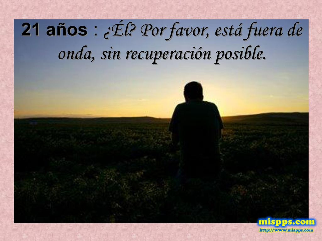 21 años : ¿Él Por favor, está fuera de onda, sin recuperación posible.