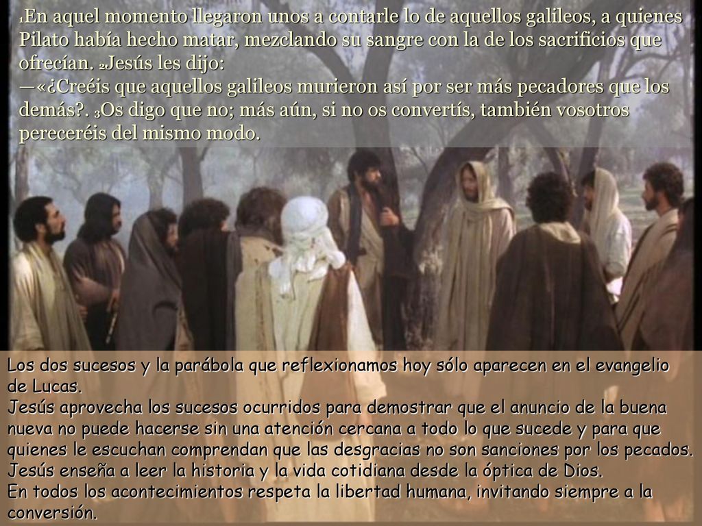 1En aquel momento llegaron unos a contarle lo de aquellos galileos, a quienes Pilato había hecho matar, mezclando su sangre con la de los sacrificios que ofrecían. 2Jesús les dijo: —«¿Creéis que aquellos galileos murieron así por ser más pecadores que los demás . 3Os digo que no; más aún, si no os convertís, también vosotros pereceréis del mismo modo.