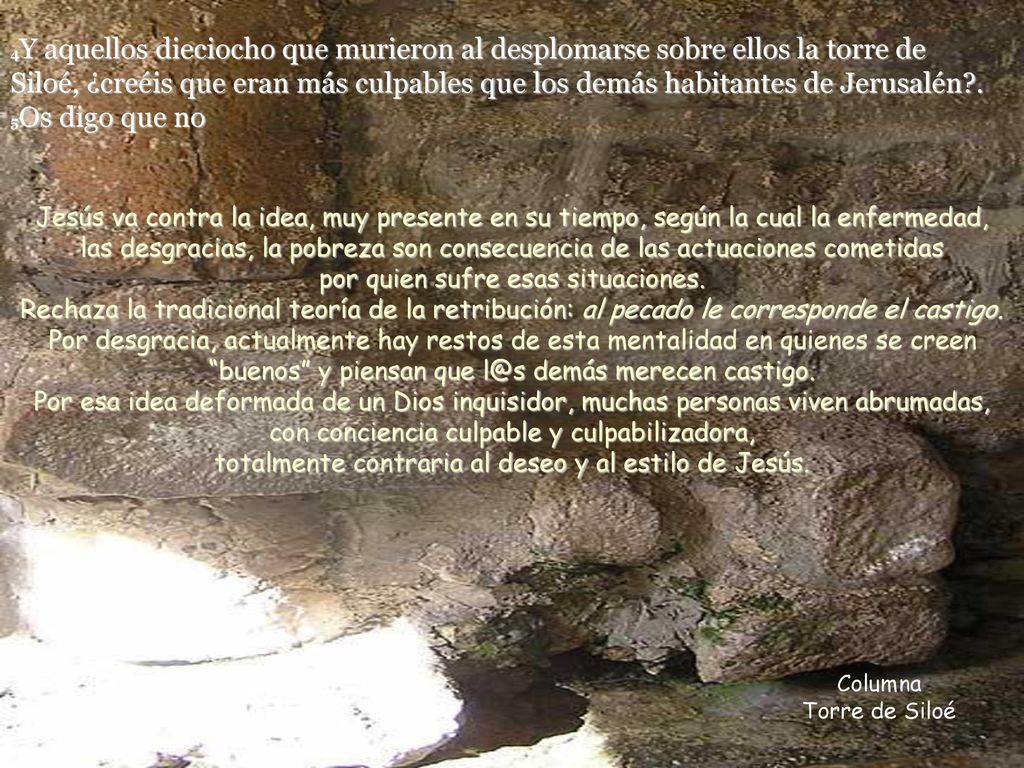 4Y aquellos dieciocho que murieron al desplomarse sobre ellos la torre de Siloé, ¿creéis que eran más culpables que los demás habitantes de Jerusalén . 5Os digo que no