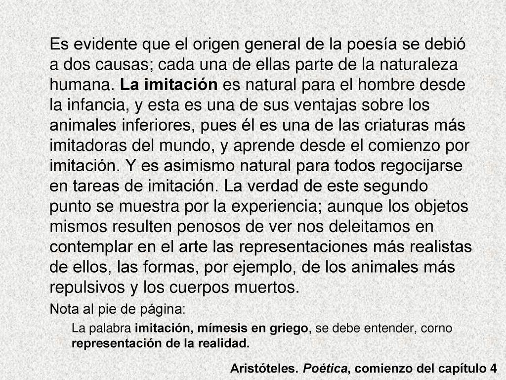 Es evidente que el origen general de la poesía se debió a dos causas; cada una de ellas parte de la naturaleza humana. La imitación es natural para el hombre desde la infancia, y esta es una de sus ventajas sobre los animales inferiores, pues él es una de las criaturas más imitadoras del mundo, y aprende desde el comienzo por imitación. Y es asimismo natural para todos regocijarse en tareas de imitación. La verdad de este segundo punto se muestra por la experiencia; aunque los objetos mismos resulten penosos de ver nos deleitamos en contemplar en el arte las representaciones más realistas de ellos, las formas, por ejemplo, de los animales más repulsivos y los cuerpos muertos.