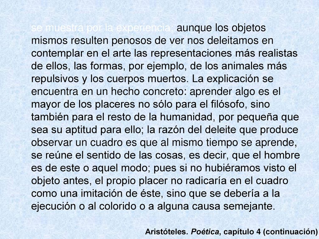 se muestra por la experiencia; aunque los objetos mismos resulten penosos de ver nos deleitamos en contemplar en el arte las representaciones más realistas de ellos, las formas, por ejemplo, de los animales más repulsivos y los cuerpos muertos. La explicación se encuentra en un hecho concreto: aprender algo es el mayor de los placeres no sólo para el filósofo, sino también para el resto de la humanidad, por pequeña que sea su aptitud para ello; la razón del deleite que produce observar un cuadro es que al mismo tiempo se aprende, se reúne el sentido de las cosas, es decir, que el hombre es de este o aquel modo; pues si no hubiéramos visto el objeto antes, el propio placer no radicaría en el cuadro como una imitación de éste, sino que se debería a la ejecución o al colorido o a alguna causa semejante.