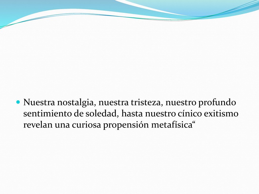 Nuestra nostalgia, nuestra tristeza, nuestro profundo sentimiento de soledad, hasta nuestro cínico exitismo revelan una curiosa propensión metafísica